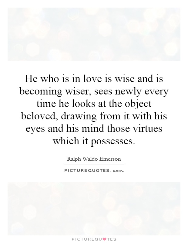 He who is in love is wise and is becoming wiser, sees newly every time he looks at the object beloved, drawing from it with his eyes and his mind those virtues which it possesses Picture Quote #1