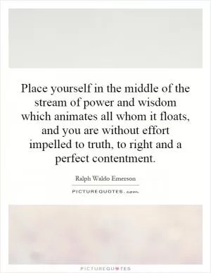 Place yourself in the middle of the stream of power and wisdom which animates all whom it floats, and you are without effort impelled to truth, to right and a perfect contentment Picture Quote #1