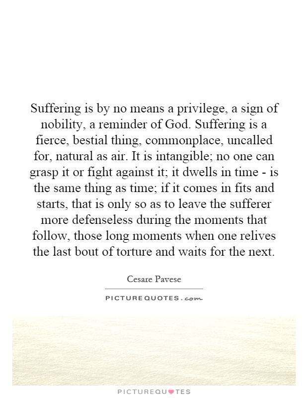 Suffering is by no means a privilege, a sign of nobility, a reminder of God. Suffering is a fierce, bestial thing, commonplace, uncalled for, natural as air. It is intangible; no one can grasp it or fight against it; it dwells in time - is the same thing as time; if it comes in fits and starts, that is only so as to leave the sufferer more defenseless during the moments that follow, those long moments when one relives the last bout of torture and waits for the next Picture Quote #1