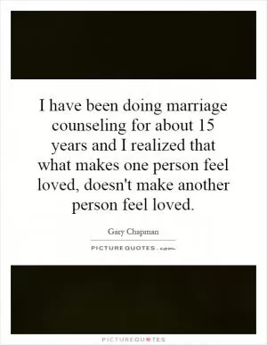 I have been doing marriage counseling for about 15 years and I realized that what makes one person feel loved, doesn't make another person feel loved Picture Quote #1