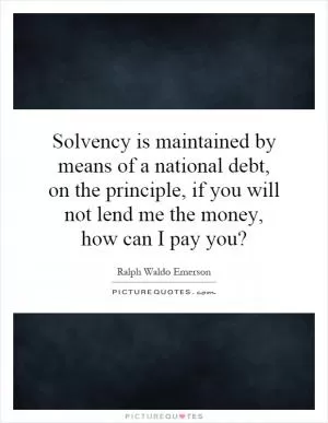 Solvency is maintained by means of a national debt, on the principle, if you will not lend me the money, how can I pay you? Picture Quote #1