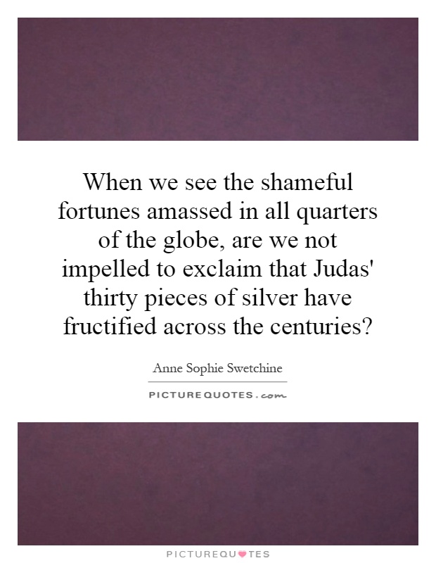 When we see the shameful fortunes amassed in all quarters of the globe, are we not impelled to exclaim that Judas' thirty pieces of silver have fructified across the centuries? Picture Quote #1
