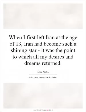 When I first left Iran at the age of 13, Iran had become such a shining star - it was the point to which all my desires and dreams returned Picture Quote #1