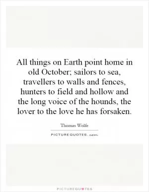 All things on Earth point home in old October; sailors to sea, travellers to walls and fences, hunters to field and hollow and the long voice of the hounds, the lover to the love he has forsaken Picture Quote #1