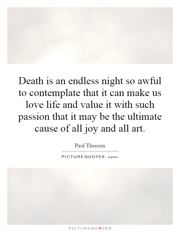 Death is an endless night so awful to contemplate that it can make us love life and value it with such passion that it may be the ultimate cause of all joy and all art Picture Quote #1