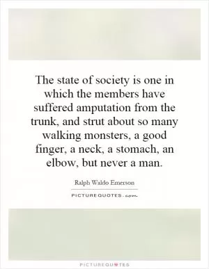 The state of society is one in which the members have suffered amputation from the trunk, and strut about so many walking monsters, a good finger, a neck, a stomach, an elbow, but never a man Picture Quote #1