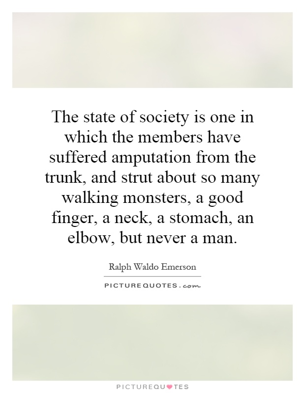 The state of society is one in which the members have suffered amputation from the trunk, and strut about so many walking monsters, a good finger, a neck, a stomach, an elbow, but never a man Picture Quote #1