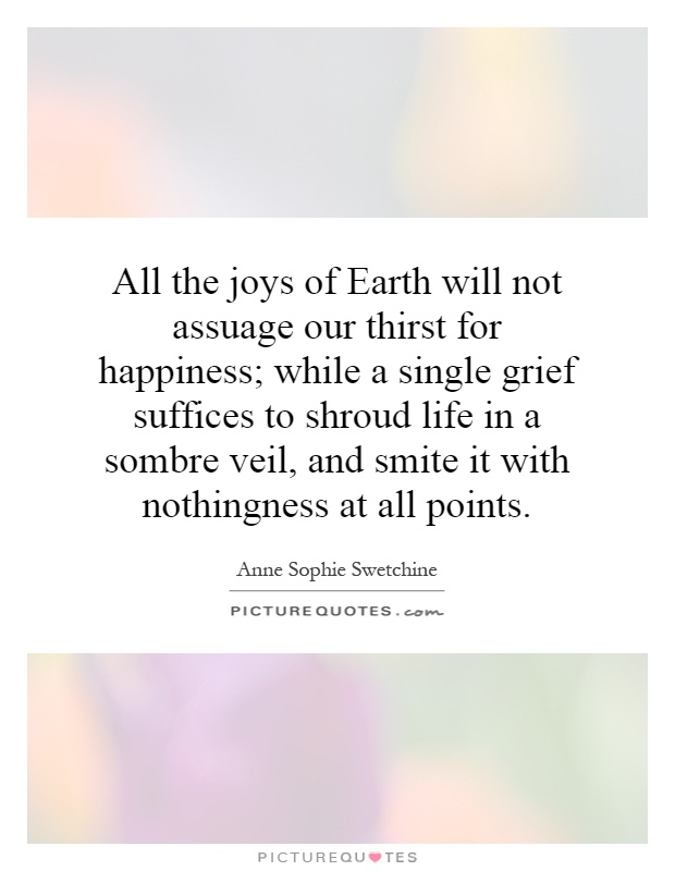 All the joys of Earth will not assuage our thirst for happiness; while a single grief suffices to shroud life in a sombre veil, and smite it with nothingness at all points Picture Quote #1
