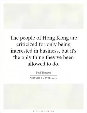 The people of Hong Kong are criticized for only being interested in business, but it's the only thing they've been allowed to do Picture Quote #1