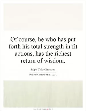 Of course, he who has put forth his total strength in fit actions, has the richest return of wisdom Picture Quote #1