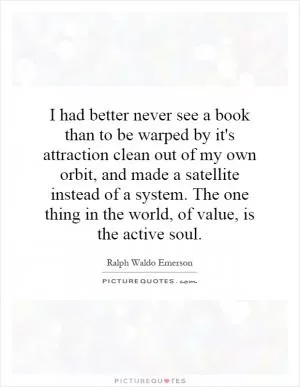 I had better never see a book than to be warped by it's attraction clean out of my own orbit, and made a satellite instead of a system. The one thing in the world, of value, is the active soul Picture Quote #1