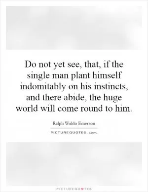 Do not yet see, that, if the single man plant himself indomitably on his instincts, and there abide, the huge world will come round to him Picture Quote #1