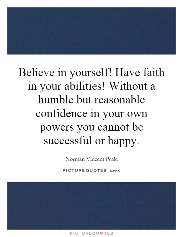 Believe in yourself! Have faith in your abilities! Without a humble but reasonable confidence in your own powers you cannot be successful or happy Picture Quote #1