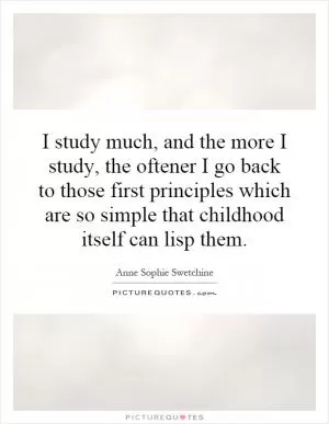 I study much, and the more I study, the oftener I go back to those first principles which are so simple that childhood itself can lisp them Picture Quote #1