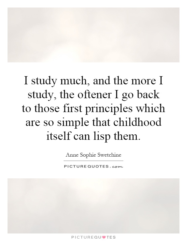 I study much, and the more I study, the oftener I go back to those first principles which are so simple that childhood itself can lisp them Picture Quote #1