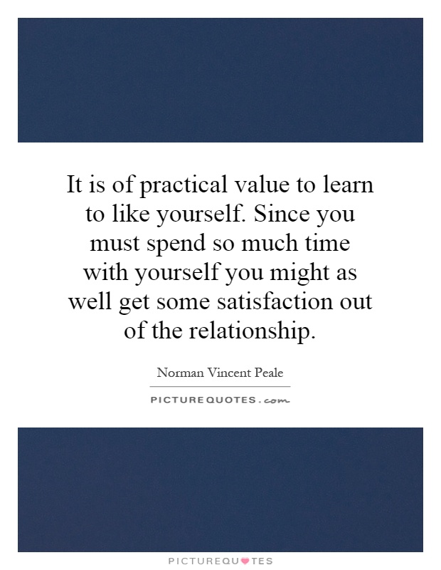 It is of practical value to learn to like yourself. Since you must spend so much time with yourself you might as well get some satisfaction out of the relationship Picture Quote #1