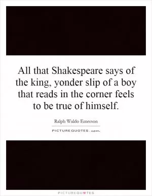 All that Shakespeare says of the king, yonder slip of a boy that reads in the corner feels to be true of himself Picture Quote #1