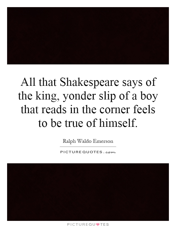 All that Shakespeare says of the king, yonder slip of a boy that reads in the corner feels to be true of himself Picture Quote #1