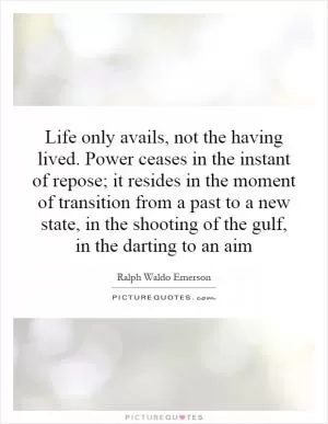 Life only avails, not the having lived. Power ceases in the instant of repose; it resides in the moment of transition from a past to a new state, in the shooting of the gulf, in the darting to an aim Picture Quote #1