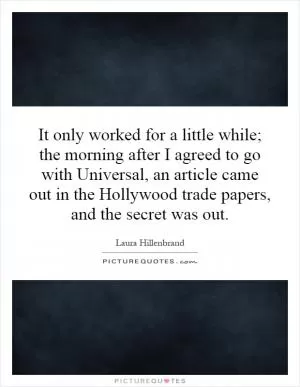It only worked for a little while; the morning after I agreed to go with Universal, an article came out in the Hollywood trade papers, and the secret was out Picture Quote #1