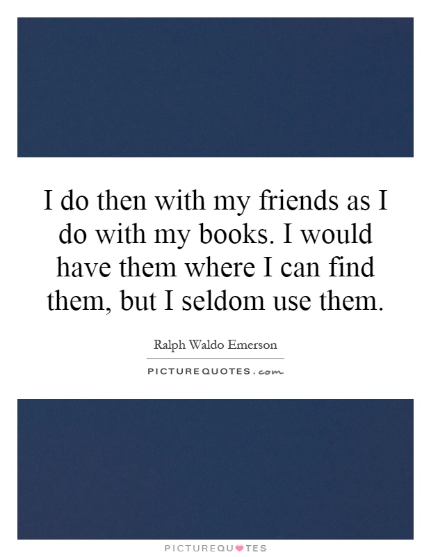 I do then with my friends as I do with my books. I would have them where I can find them, but I seldom use them Picture Quote #1