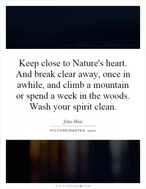 Keep close to Nature's heart. And break clear away, once in awhile, and climb a mountain or spend a week in the woods. Wash your spirit clean Picture Quote #1