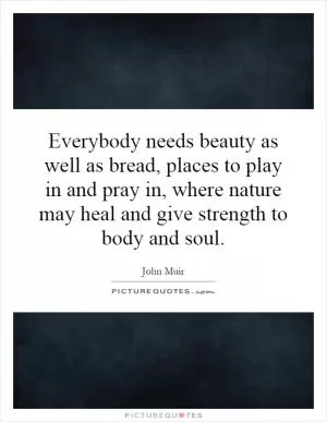 Everybody needs beauty as well as bread, places to play in and pray in, where nature may heal and give strength to body and soul Picture Quote #1