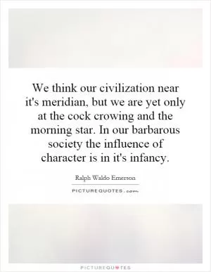 We think our civilization near it's meridian, but we are yet only at the cock crowing and the morning star. In our barbarous society the influence of character is in it's infancy Picture Quote #1