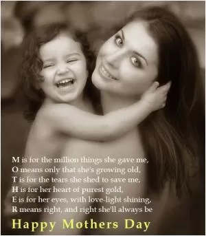 M is for the million things she gave me. O means only that she's growing old, T is for the tears she shed to save me, H is for her heart of purest gold, E is for her eyes, with love light shining, R means right and right she'll always be. Happy mothers day Picture Quote #1