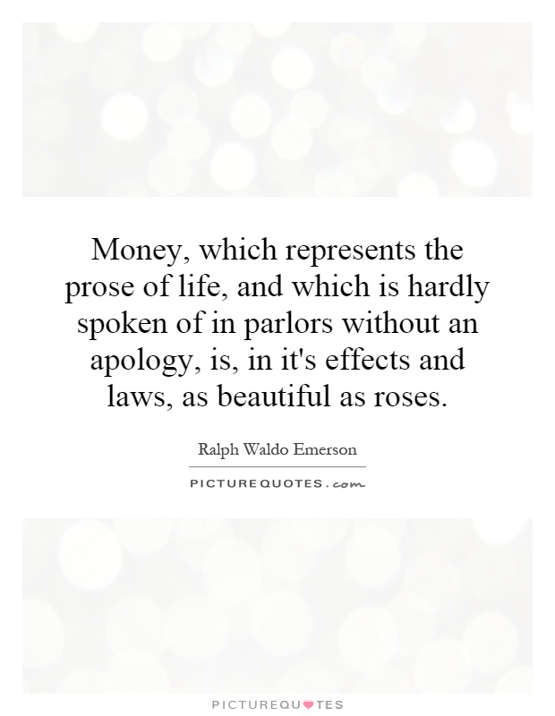 Money, which represents the prose of life, and which is hardly spoken of in parlors without an apology, is, in it's effects and laws, as beautiful as roses Picture Quote #1