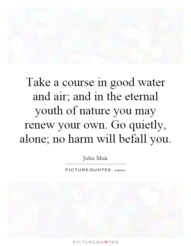 Take a course in good water and air; and in the eternal youth of nature you may renew your own. Go quietly, alone; no harm will befall you Picture Quote #1