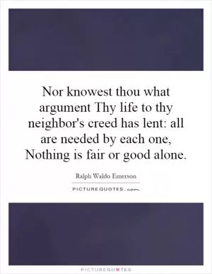 Nor knowest thou what argument Thy life to thy neighbor's creed has lent: all are needed by each one, Nothing is fair or good alone Picture Quote #1