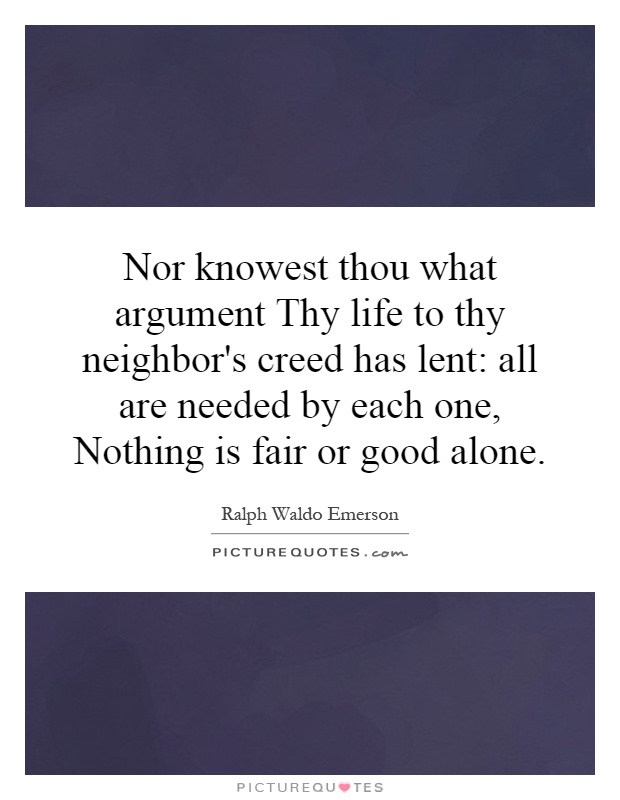 Nor knowest thou what argument Thy life to thy neighbor's creed has lent: all are needed by each one, Nothing is fair or good alone Picture Quote #1
