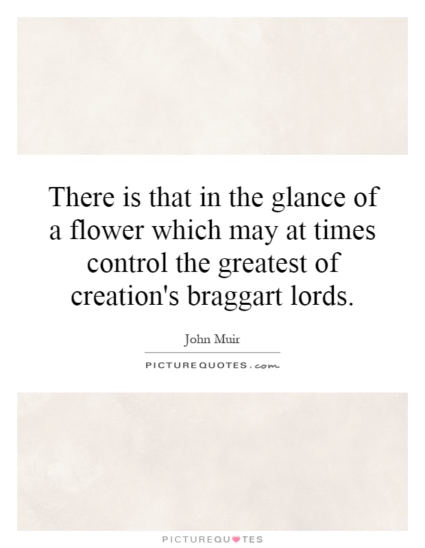 There is that in the glance of a flower which may at times control the greatest of creation's braggart lords Picture Quote #1