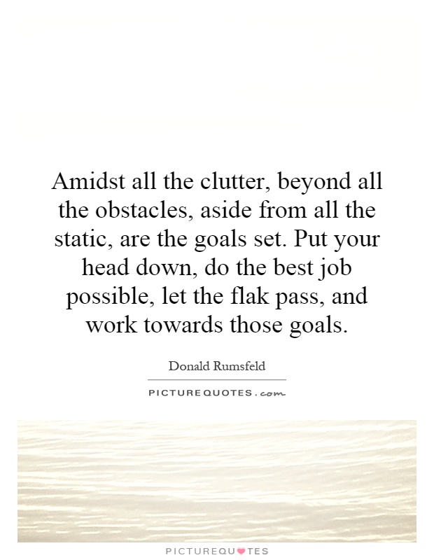 Amidst all the clutter, beyond all the obstacles, aside from all the static, are the goals set. Put your head down, do the best job possible, let the flak pass, and work towards those goals Picture Quote #1