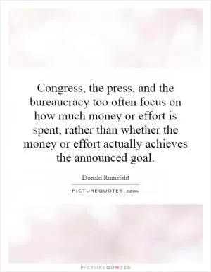 Congress, the press, and the bureaucracy too often focus on how much money or effort is spent, rather than whether the money or effort actually achieves the announced goal Picture Quote #1
