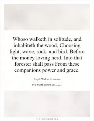 Whoso walketh in solitude, and inhabiteth the wood, Choosing light, wave, rock, and bird, Before the money loving herd, Into that forester shall pass From these companions power and grace Picture Quote #1