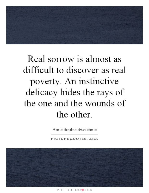 Real sorrow is almost as difficult to discover as real poverty. An instinctive delicacy hides the rays of the one and the wounds of the other Picture Quote #1