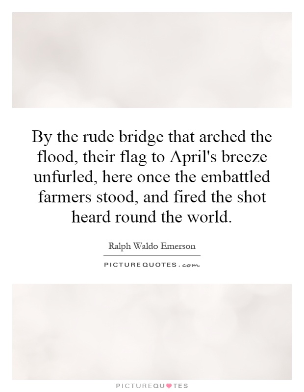 By the rude bridge that arched the flood, their flag to April's breeze unfurled, here once the embattled farmers stood, and fired the shot heard round the world Picture Quote #1