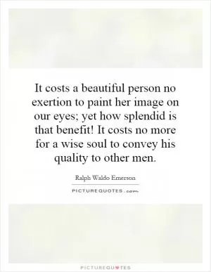 It costs a beautiful person no exertion to paint her image on our eyes; yet how splendid is that benefit! It costs no more for a wise soul to convey his quality to other men Picture Quote #1