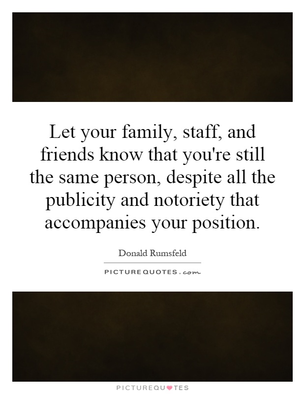 Let your family, staff, and friends know that you're still the same person, despite all the publicity and notoriety that accompanies your position Picture Quote #1