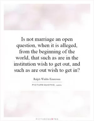 Is not marriage an open question, when it is alleged, from the beginning of the world, that such as are in the institution wish to get out, and such as are out wish to get in? Picture Quote #1
