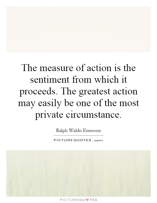 The measure of action is the sentiment from which it proceeds. The greatest action may easily be one of the most private circumstance Picture Quote #1