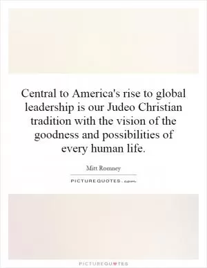 Central to America's rise to global leadership is our Judeo Christian tradition with the vision of the goodness and possibilities of every human life Picture Quote #1