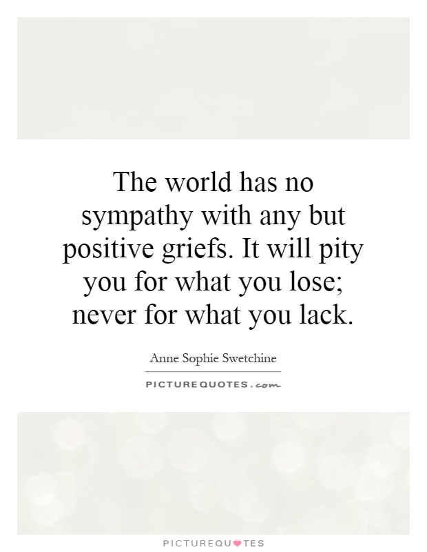 The world has no sympathy with any but positive griefs. It will pity you for what you lose; never for what you lack Picture Quote #1