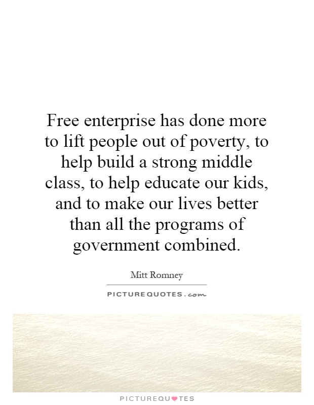 Free enterprise has done more to lift people out of poverty, to help build a strong middle class, to help educate our kids, and to make our lives better than all the programs of government combined Picture Quote #1