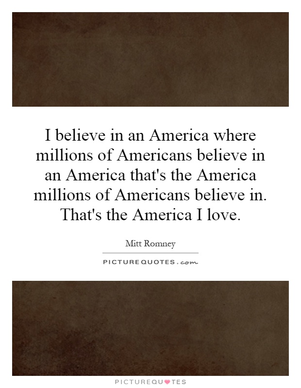 I believe in an America where millions of Americans believe in an America that's the America millions of Americans believe in. That's the America I love Picture Quote #1