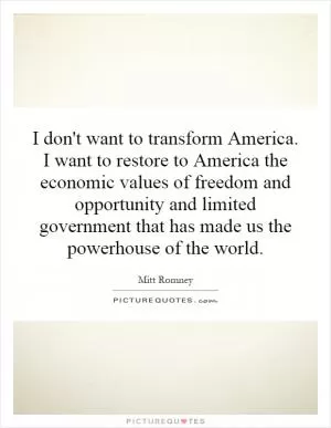 I don't want to transform America. I want to restore to America the economic values of freedom and opportunity and limited government that has made us the powerhouse of the world Picture Quote #1