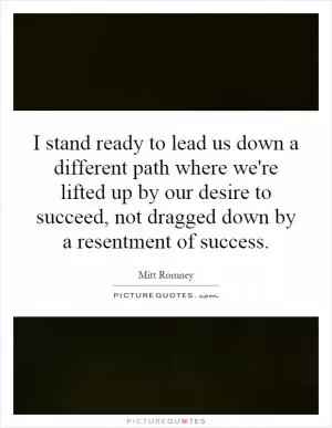 I stand ready to lead us down a different path where we're lifted up by our desire to succeed, not dragged down by a resentment of success Picture Quote #1