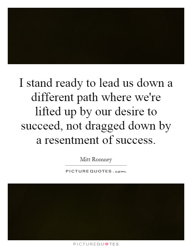 I stand ready to lead us down a different path where we're lifted up by our desire to succeed, not dragged down by a resentment of success Picture Quote #1